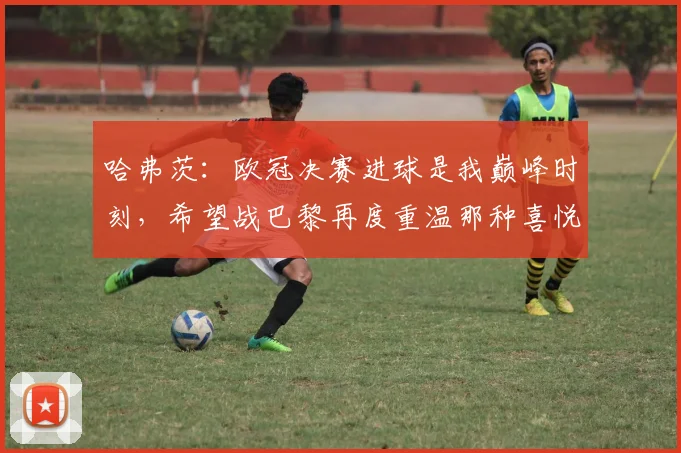哈弗茨：欧冠决赛进球是我巅峰时刻，希望战巴黎再度重温那种喜悦