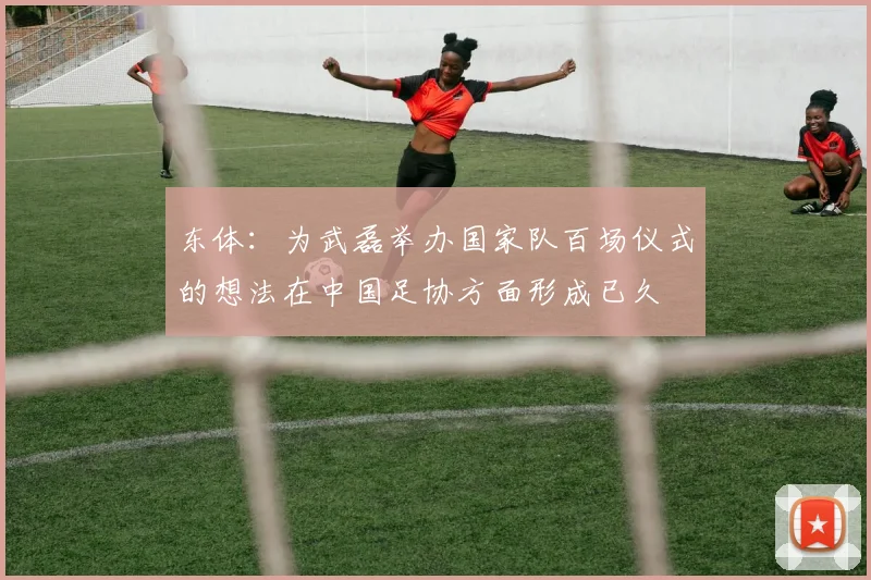 东体：为武磊举办国家队百场仪式的想法在中国足协方面形成已久
