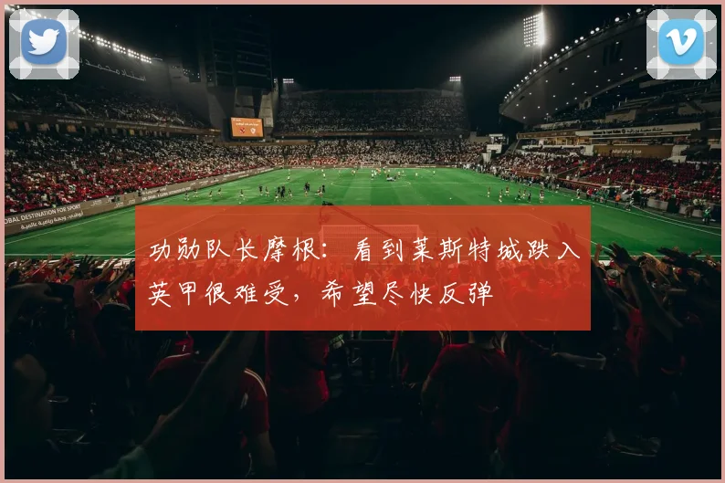 功勋队长摩根：看到莱斯特城跌入英甲很难受，希望尽快反弹
