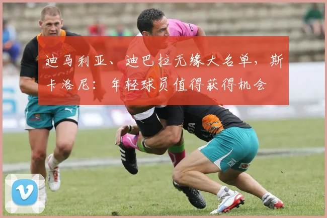 迪马利亚、迪巴拉无缘大名单，斯卡洛尼：年轻球员值得获得机会